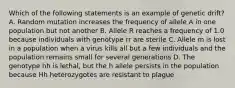 Which of the following statements is an example of genetic drift? A. Random mutation increases the frequency of allele A in one population but not another B. Allele R reaches a frequency of 1.0 because individuals with genotype rr are sterile C. Allele m is lost in a population when a virus kills all but a few individuals and the population remains small for several generations D. The genotype hh is lethal, but the h allele persists in the population because Hh heterozygotes are resistant to plague