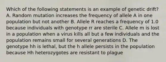 Which of the following statements is an example of genetic drift? A. Random mutation increases the frequency of allele A in one population but not another B. Allele R reaches a frequency of 1.0 because individuals with genotype rr are sterile C. Allele m is lost in a population when a virus kills all but a few individuals and the population remains small for several generations D. The genotype hh is lethal, but the h allele persists in the population because Hh heterozygotes are resistant to plague