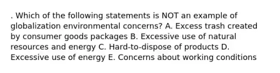 . Which of the following statements is NOT an example of globalization environmental concerns? A. Excess trash created by consumer goods packages B. Excessive use of natural resources and energy C. Hard-to-dispose of products D. Excessive use of energy E. Concerns about working conditions