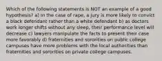 Which of the following statements is NOT an example of a good hypothesis? a) In the case of rape, a jury is more likely to convict a black defendant rather than a white defendant b) as doctors work longer shifts without any sleep, their performance level will decrease c) lawyers manipulate the facts to present their case more favorably d) fraternities and sororities on public college campuses have more problems with the local authorities than fraternities and sororities on private college campuses.