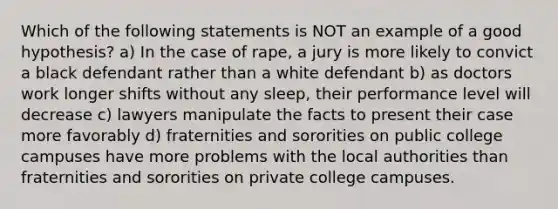 Which of the following statements is NOT an example of a good hypothesis? a) In the case of rape, a jury is more likely to convict a black defendant rather than a white defendant b) as doctors work longer shifts without any sleep, their performance level will decrease c) lawyers manipulate the facts to present their case more favorably d) fraternities and sororities on public college campuses have more problems with the local authorities than fraternities and sororities on private college campuses.