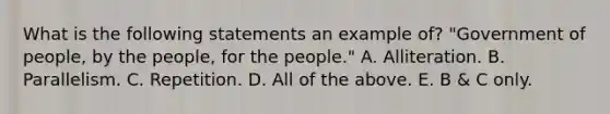 What is the following statements an example of? "Government of people, by the people, for the people." A. Alliteration. B. Parallelism. C. Repetition. D. All of the above. E. B & C only.