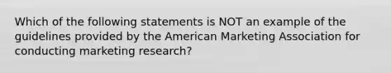 Which of the following statements is NOT an example of the guidelines provided by the American Marketing Association for conducting marketing research?