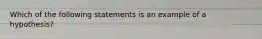 Which of the following statements is an example of a hypothesis?