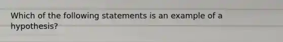 Which of the following statements is an example of a hypothesis?