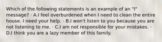 Which of the following statements is an example of an "I" message? · A.I feel overburdened when I need to clean the entire house. I need your help. · B.I won't listen to you because you are not listening to me. · C.I am not responsible for your mistakes. · D.I think you are a lazy member of this family.