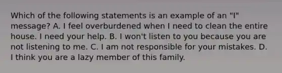 Which of the following statements is an example of an "I" message? A. I feel overburdened when I need to clean the entire house. I need your help. B. I won't listen to you because you are not listening to me. C. I am not responsible for your mistakes. D. I think you are a lazy member of this family.