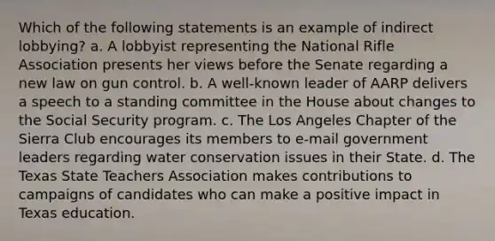 Which of the following statements is an example of indirect lobbying? a. A lobbyist representing the National Rifle Association presents her views before the Senate regarding a new law on gun control. b. A well-known leader of AARP delivers a speech to a standing committee in the House about changes to the Social Security program. c. The Los Angeles Chapter of the Sierra Club encourages its members to e-mail government leaders regarding water conservation issues in their State. d. The Texas State Teachers Association makes contributions to campaigns of candidates who can make a positive impact in Texas education.