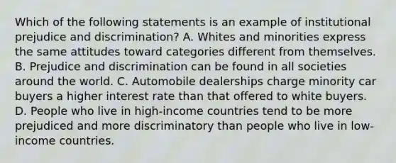 Which of the following statements is an example of institutional prejudice and discrimination? A. Whites and minorities express the same attitudes toward categories different from themselves. B. Prejudice and discrimination can be found in all societies around the world. C. Automobile dealerships charge minority car buyers a higher interest rate than that offered to white buyers. D. People who live in high-income countries tend to be more prejudiced and more discriminatory than people who live in low-income countries.