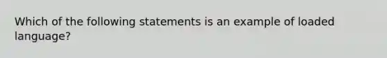 Which of the following statements is an example of loaded language?