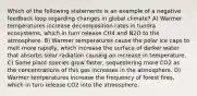 Which of the following statements is an example of a negative feedback loop regarding changes in global climate? A) Warmer temperatures increase decomposition rates in tundra ecosystems, which in turn release CH4 and N2O to the atmosphere. B) Warmer temperatures cause the polar ice caps to melt more rapidly, which increase the surface of darker water that absorbs solar radiation causing an increase in temperature. C) Some plant species grow faster, sequestering more CO2 as the concentrations of this gas increases in the atmosphere. D) Warmer temperatures increase the frequency of forest fires, which in turn release CO2 into the atmosphere.