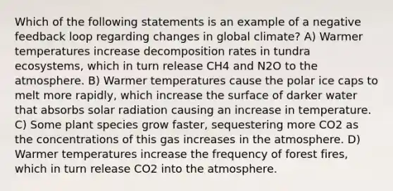 Which of the following statements is an example of a negative feedback loop regarding changes in global climate? A) Warmer temperatures increase decomposition rates in tundra ecosystems, which in turn release CH4 and N2O to the atmosphere. B) Warmer temperatures cause the polar ice caps to melt more rapidly, which increase the surface of darker water that absorbs solar radiation causing an increase in temperature. C) Some plant species grow faster, sequestering more CO2 as the concentrations of this gas increases in the atmosphere. D) Warmer temperatures increase the frequency of forest fires, which in turn release CO2 into the atmosphere.