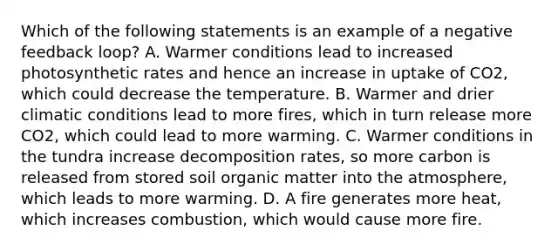 Which of the following statements is an example of a negative feedback loop? A. Warmer conditions lead to increased photosynthetic rates and hence an increase in uptake of CO2, which could decrease the temperature. B. Warmer and drier climatic conditions lead to more fires, which in turn release more CO2, which could lead to more warming. C. Warmer conditions in the tundra increase decomposition rates, so more carbon is released from stored soil organic matter into the atmosphere, which leads to more warming. D. A fire generates more heat, which increases combustion, which would cause more fire.