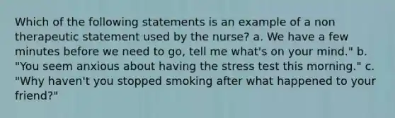 Which of the following statements is an example of a non therapeutic statement used by the nurse? a. We have a few minutes before we need to go, tell me what's on your mind." b. "You seem anxious about having the stress test this morning." c. "Why haven't you stopped smoking after what happened to your friend?"