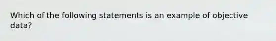 Which of the following statements is an example of objective data?