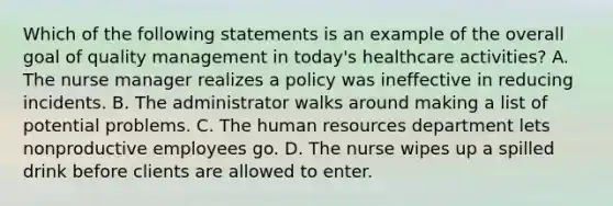 Which of the following statements is an example of the overall goal of quality management in today's healthcare activities? A. The nurse manager realizes a policy was ineffective in reducing incidents. B. The administrator walks around making a list of potential problems. C. The human resources department lets nonproductive employees go. D. The nurse wipes up a spilled drink before clients are allowed to enter.