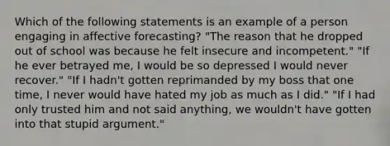 Which of the following statements is an example of a person engaging in affective forecasting? "The reason that he dropped out of school was because he felt insecure and incompetent." "If he ever betrayed me, I would be so depressed I would never recover." "If I hadn't gotten reprimanded by my boss that one time, I never would have hated my job as much as I did." "If I had only trusted him and not said anything, we wouldn't have gotten into that stupid argument."