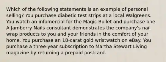 Which of the following statements is an example of personal selling? You purchase diabetic test strips at a local Walgreens. You watch an infomercial for the Magic Bullet and purchase one. A Jamberry Nails consultant demonstrates the company's nail wrap products to you and your friends in the comfort of your home. You purchase an 18-carat gold wristwatch on eBay. You purchase a three-year subscription to Martha Stewart Living magazine by returning a prepaid postcard.