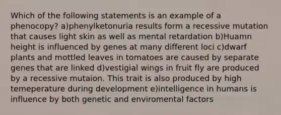 Which of the following statements is an example of a phenocopy? a)phenylketonuria results form a recessive mutation that causes light skin as well as mental retardation b)Huamn height is influenced by genes at many different loci c)dwarf plants and mottled leaves in tomatoes are caused by separate genes that are linked d)vestigial wings in fruit fly are produced by a recessive mutaion. This trait is also produced by high temeperature during development e)intelligence in humans is influence by both genetic and enviromental factors