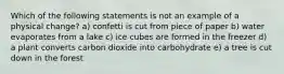 Which of the following statements is not an example of a physical change? a) confetti is cut from piece of paper b) water evaporates from a lake c) ice cubes are formed in the freezer d) a plant converts carbon dioxide into carbohydrate e) a tree is cut down in the forest