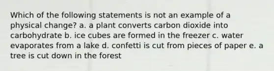 Which of the following statements is not an example of a physical change? a. a plant converts carbon dioxide into carbohydrate b. ice cubes are formed in the freezer c. water evaporates from a lake d. confetti is cut from pieces of paper e. a tree is cut down in the forest