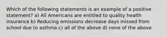 Which of the following statements is an example of a positive statement? a) All Americans are entitled to quality health insurance b) Reducing emissions decrease days missed from school due to asthma c) all of the above d) none of the above