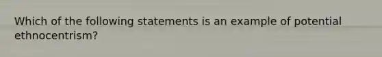 Which of the following statements is an example of potential ethnocentrism?