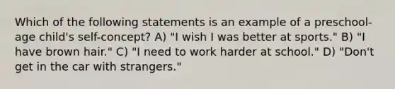 Which of the following statements is an example of a preschool-age child's self-concept? A) "I wish I was better at sports." B) "I have brown hair." C) "I need to work harder at school." D) "Don't get in the car with strangers."