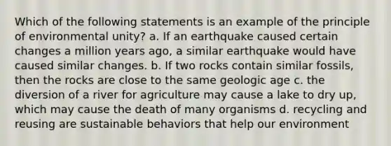 Which of the following statements is an example of the principle of environmental unity? a. If an earthquake caused certain changes a million years ago, a similar earthquake would have caused similar changes. b. If two rocks contain similar fossils, then the rocks are close to the same geologic age c. the diversion of a river for agriculture may cause a lake to dry up, which may cause the death of many organisms d. recycling and reusing are sustainable behaviors that help our environment