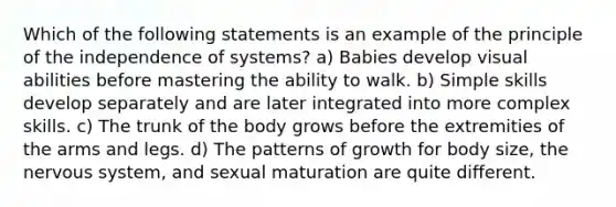 Which of the following statements is an example of the principle of the independence of systems? a) Babies develop visual abilities before mastering the ability to walk. b) Simple skills develop separately and are later integrated into more complex skills. c) The trunk of the body grows before the extremities of the arms and legs. d) The patterns of growth for body size, the nervous system, and sexual maturation are quite different.