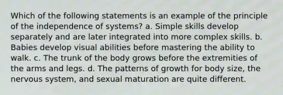 Which of the following statements is an example of the principle of the independence of systems? a. Simple skills develop separately and are later integrated into more complex skills. b. Babies develop visual abilities before mastering the ability to walk. c. The trunk of the body grows before the extremities of the arms and legs. d. The patterns of growth for body size, the nervous system, and sexual maturation are quite different.