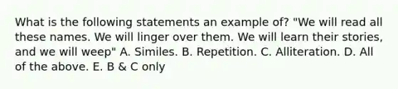 What is the following statements an example of? "We will read all these names. We will linger over them. We will learn their stories, and we will weep" A. Similes. B. Repetition. C. Alliteration. D. All of the above. E. B & C only