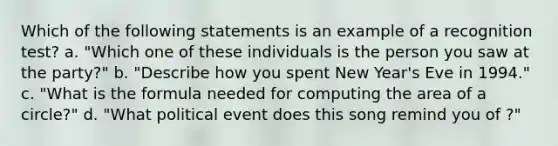 Which of the following statements is an example of a recognition test? a. "Which one of these individuals is the person you saw at the party?" b. "Describe how you spent New Year's Eve in 1994." c. "What is the formula needed for computing the area of a circle?" d. "What political event does this song remind you of ?"