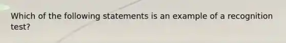 Which of the following statements is an example of a recognition test?