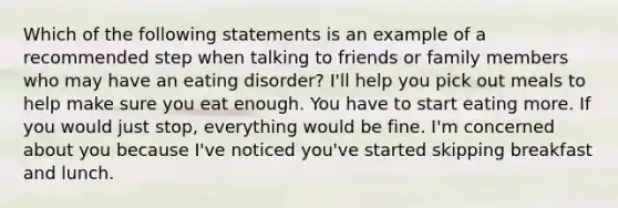 Which of the following statements is an example of a recommended step when talking to friends or family members who may have an eating disorder? I'll help you pick out meals to help make sure you eat enough. You have to start eating more. If you would just stop, everything would be fine. I'm concerned about you because I've noticed you've started skipping breakfast and lunch.