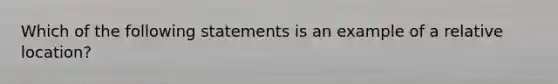 Which of the following statements is an example of a relative location?