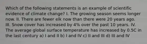 Which of the following statements is an example of scientific evidence of climate change? I. The growing season seems longer now. II. There are fewer elk now than there were 20 years ago. III. Snow cover has increased by 4% over the past 10 years. IV. The average global surface temperature has increased by 0.5C in the last century a) I and II b) I and IV c) II and III d) III and IV