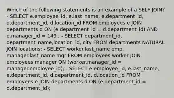 Which of the following statements is an example of a SELF JOIN? - SELECT e.employee_id, e.last_name, e.department_id, d.department_id, d.location_id FROM employees e JOIN departments d ON (e.department_id = d.department_id) AND e.manager_id = 149 ; - SELECT department_id, department_name,location_id, city FROM departments NATURAL JOIN locations; - SELECT worker.last_name emp, manager.last_name mgr FROM employees worker JOIN employees manager ON (worker.manager_id = manager.employee_id); - SELECT e.employee_id, e.last_name, e.department_id, d.department_id, d.location_id FROM employees e JOIN departments d ON (e.department_id = d.department_id);