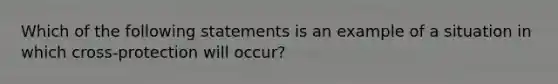 Which of the following statements is an example of a situation in which cross-protection will occur?