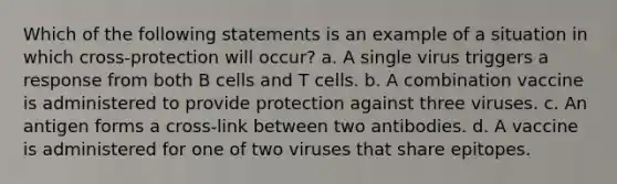 Which of the following statements is an example of a situation in which cross-protection will occur? a. A single virus triggers a response from both B cells and T cells. b. A combination vaccine is administered to provide protection against three viruses. c. An antigen forms a cross-link between two antibodies. d. A vaccine is administered for one of two viruses that share epitopes.