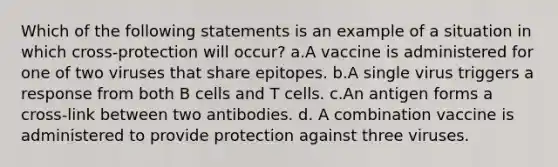 Which of the following statements is an example of a situation in which cross-protection will occur? a.A vaccine is administered for one of two viruses that share epitopes. b.A single virus triggers a response from both B cells and T cells. c.An antigen forms a cross-link between two antibodies. d. A combination vaccine is administered to provide protection against three viruses.