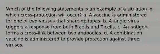 Which of the following statements is an example of a situation in which cross-protection will occur? a. A vaccine is administered for one of two viruses that share epitopes. b. A single virus triggers a response from both B cells and T cells. c. An antigen forms a cross-link between two antibodies. d. A combination vaccine is administered to provide protection against three viruses.