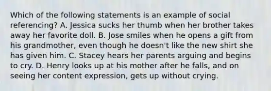 Which of the following statements is an example of social referencing? A. Jessica sucks her thumb when her brother takes away her favorite doll. B. Jose smiles when he opens a gift from his grandmother, even though he doesn't like the new shirt she has given him. C. Stacey hears her parents arguing and begins to cry. D. Henry looks up at his mother after he falls, and on seeing her content expression, gets up without crying.