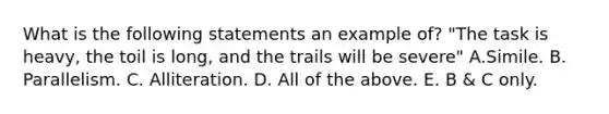 What is the following statements an example of? "The task is heavy, the toil is long, and the trails will be severe" A.Simile. B. Parallelism. C. Alliteration. D. All of the above. E. B & C only.