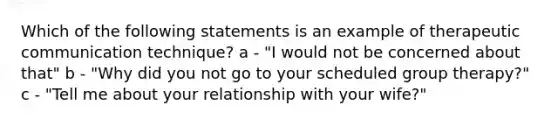 Which of the following statements is an example of therapeutic communication technique? a - "I would not be concerned about that" b - "Why did you not go to your scheduled group therapy?" c - "Tell me about your relationship with your wife?"