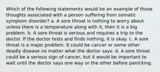 Which of the following statements would be an example of those thoughts associated with a person suffering from somatic symptom disorder? a. A sore throat is nothing to worry about unless there is a temperature along with it, then it is a big problem. b. A sore throat is serious and requires a trip to the doctor. If the doctor tests and finds nothing, it is okay. c. A sore throat is a major problem. It could be cancer or some other deadly disease no matter what the doctor says. d. A sore throat could be a serious sign of cancer, but it would be important to wait until the doctor says one way or the other before panicking.