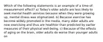 Which of the following statements is an example of a time-of-measurement effect? a) Today's older adults are less likely to seek mental health services because when they were growing up, mental illness was stigmatized. b) Because exercise has become widely promoted in the media, many older adults are now exercising and thus are healthier than predicted by earlier measures of their physical well-being. c) Because of the effects of aging on the brain, older adults do worse than younger adults on