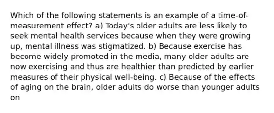 Which of the following statements is an example of a time-of-measurement effect? a) Today's older adults are less likely to seek mental health services because when they were growing up, mental illness was stigmatized. b) Because exercise has become widely promoted in the media, many older adults are now exercising and thus are healthier than predicted by earlier measures of their physical well-being. c) Because of the effects of aging on <a href='https://www.questionai.com/knowledge/kLMtJeqKp6-the-brain' class='anchor-knowledge'>the brain</a>, older adults do worse than younger adults on