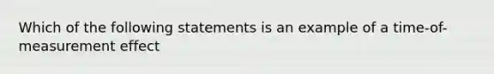 Which of the following statements is an example of a time-of-measurement effect