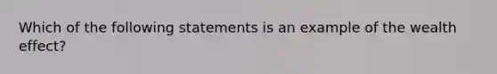 Which of the following statements is an example of the wealth effect?